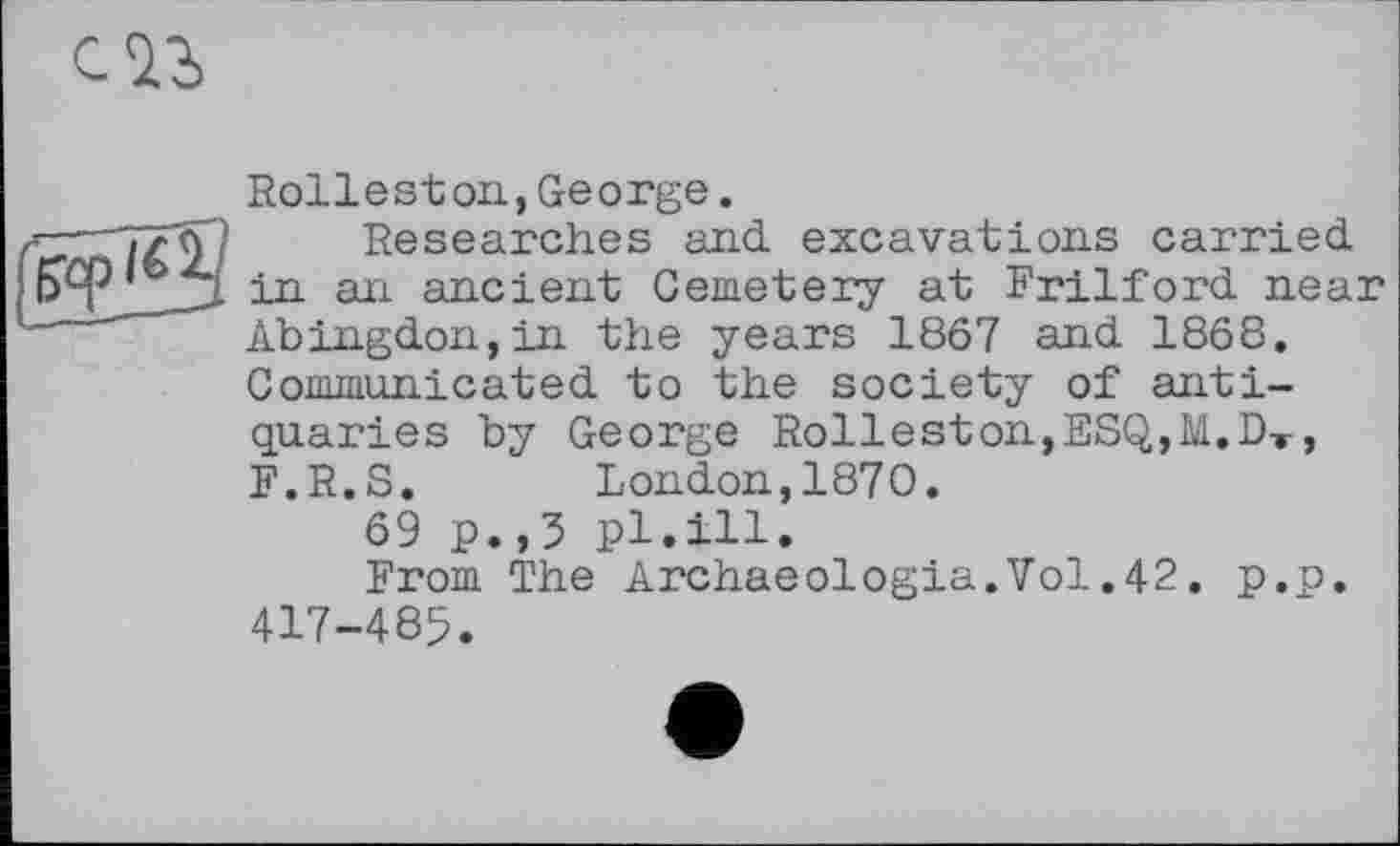 ﻿Rolleston,George.
Researches and excavations carried in an ancient Cemetery at Frilford near Abingdon,in the years 1867 and 1868. Communicated to the society of antiquaries by George Rolleston,ESQ,M.DT, F.R.S. London,1870.
69 p. ,3 pl.ill.
From The Archaeologia.Vol.42. p.p. 417-485.